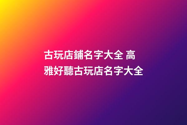 古玩店鋪名字大全 高雅好聽古玩店名字大全-第1張-店鋪起名-玄機派